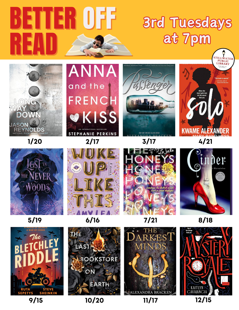 Flyer for “Better Off Read,” a book club at Stillwater Public Library. Text reads, “Better Off Read, 3rd Tuesdays at 7pm.” The flyer shows a yearlong schedule with book covers and discussion dates: Long Way Down (January 20), Anna and the French Kiss (February 17), Passenger (March 17), Solo (April 21), Lost in the Never Woods (May 19), Woke Up Like This (June 16), The Honeys (July 21), Cinder (August 18), The Bletchley Riddle (September 15), The Last Bookstore on Earth (October 20), The Darkest Minds (November 17), and Mystery Royale (December 15). The Stillwater Public Library logo appears in the corner.