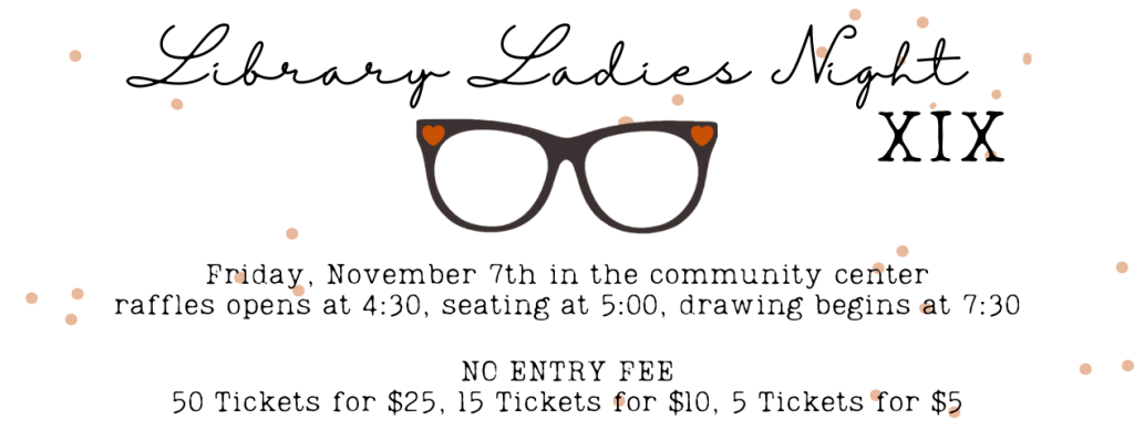 Library Ladies Night 19: Friday November 7th in the community center. Raffles open at 4:30, seating at 5:00, drawing begins at 7:30. NO ENTRY FEE - 50 tickets for $25, 15 tickets for $10, five tickets for $5