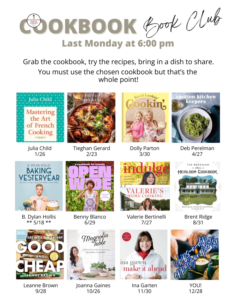 Flyer titled “Cookbook Book Club – Last Monday at 6:00 pm.” Text reads: “Grab the cookbook, try the recipes, bring in a dish to share. You must use the chosen cookbook but that’s the whole point!” A grid of twelve cookbook covers displays the monthly selections and meeting dates: • January 26 – Mastering the Art of French Cooking by Julia Child. • February 23 – Half Baked Harvest: Every Day Quick & Cozy by Tieghan Gerard. • March 30 – Good Lookin’ Cookin’ by Dolly Parton. • April 27 – Smitten Kitchen Keepers by Deb Perelman. • May 18 – Baking Yesteryear by B. Dylan Hollis (note: meeting marked “5/18”). • June 29 – Open Wide: A Cookbook for Friends by Benny Blanco. • July 27 – Indulge: Valerie’s Home Cooking by Valerie Bertinelli. • August 31 – The Beekman 1802 Heirloom Cookbook by Brent Ridge. • September 28 – Good and Cheap: Eat Well on $4/Day by Leanne Brown. • October 26 – Magnolia Table by Joanna Gaines. • November 30 – Make It Ahead by Ina Garten. • December 28 – Chips, Dips, Appetizers & More (labeled “YOU!” as the chosen book). Stillwater Public Library logo appears in the top left corner.